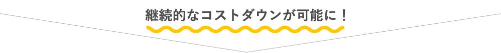 継続的なコストダウンが可能に！